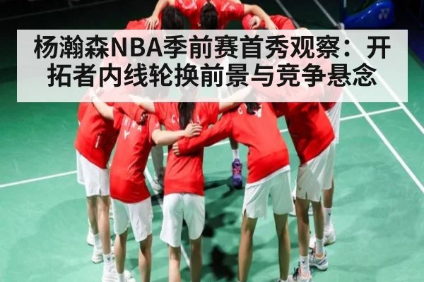杨瀚森NBA季前赛首秀观察：开拓者内线轮换前景与竞争悬念