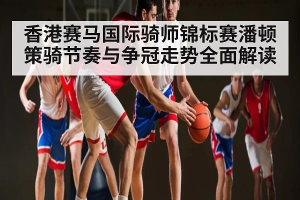 香港赛马国际骑师锦标赛潘顿策骑节奏与争冠走势全面解读