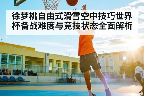 徐梦桃自由式滑雪空中技巧世界杯备战难度与竞技状态全面解析